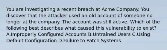 You are investigating a recent breach at Acme Company. You discover that the attacker used an old account of someone no longer at the company. The account was still active. Which of the following best describes what caused this vulnerability to exist? A.Improperly Configured Accounts B.Untrained Users C.Using Default Configuration D.Failure to Patch Systems