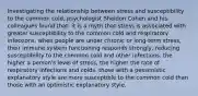 Investigating the relationship between stress and susceptibility to the common cold, psychologist Sheldon Cohen and his colleagues found that: it is a myth that stress is associated with greater susceptibility to the common cold and respiratory infections. when people are under chronic or long-term stress, their immune system functioning responds strongly, reducing susceptibility to the common cold and other infections. the higher a person's level of stress, the higher the rate of respiratory infections and colds. those with a pessimistic explanatory style are more susceptible to the common cold than those with an optimistic explanatory style.