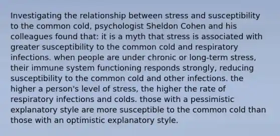 Investigating the relationship between stress and susceptibility to the common cold, psychologist Sheldon Cohen and his colleagues found that: it is a myth that stress is associated with greater susceptibility to the common cold and respiratory infections. when people are under chronic or long-term stress, their immune system functioning responds strongly, reducing susceptibility to the common cold and other infections. the higher a person's level of stress, the higher the rate of respiratory infections and colds. those with a pessimistic explanatory style are more susceptible to the common cold than those with an optimistic explanatory style.