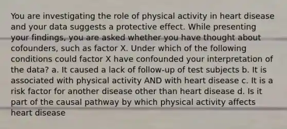 You are investigating the role of physical activity in heart disease and your data suggests a protective effect. While presenting your findings, you are asked whether you have thought about cofounders, such as factor X. Under which of the following conditions could factor X have confounded your interpretation of the data? a. It caused a lack of follow-up of test subjects b. It is associated with physical activity AND with heart disease c. It is a risk factor for another disease other than heart disease d. Is it part of the causal pathway by which physical activity affects heart disease