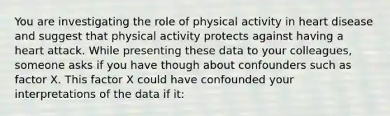 You are investigating the role of physical activity in heart disease and suggest that physical activity protects against having a heart attack. While presenting these data to your colleagues, someone asks if you have though about confounders such as factor X. This factor X could have confounded your interpretations of the data if it: