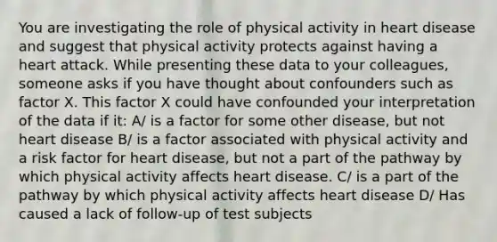 You are investigating the role of physical activity in heart disease and suggest that physical activity protects against having a heart attack. While presenting these data to your colleagues, someone asks if you have thought about confounders such as factor X. This factor X could have confounded your interpretation of the data if it: A/ is a factor for some other disease, but not heart disease B/ is a factor associated with physical activity and a risk factor for heart disease, but not a part of the pathway by which physical activity affects heart disease. C/ is a part of the pathway by which physical activity affects heart disease D/ Has caused a lack of follow-up of test subjects