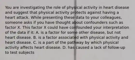 You are investigating the role of physical activity in heart disease and suggest that physical activity protects against having a heart attack. While presenting these data to your colleagues, someone asks if you have thought about confounders such as factor X. This factor X could have confounded your interpretation of the data if it: A. is a factor for some other disease, but not heart disease. B. is a factor associated with physical activity and heart disease. C. is a part of the pathway by which physical activity affects heart disease. D. has caused a lack of follow-up to test subjects