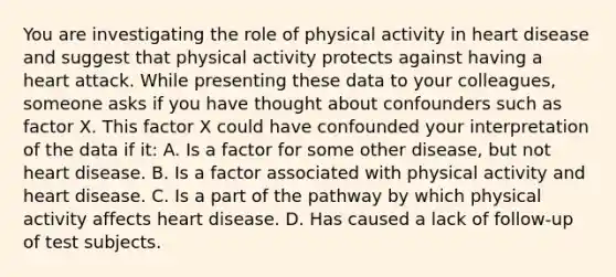 You are investigating the role of physical activity in heart disease and suggest that physical activity protects against having a heart attack. While presenting these data to your colleagues, someone asks if you have thought about confounders such as factor X. This factor X could have confounded your interpretation of the data if it: A. Is a factor for some other disease, but not heart disease. B. Is a factor associated with physical activity and heart disease. C. Is a part of the pathway by which physical activity affects heart disease. D. Has caused a lack of follow-up of test subjects.