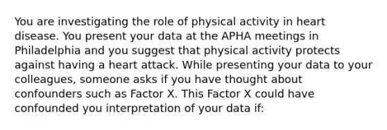 You are investigating the role of physical activity in heart disease. You present your data at the APHA meetings in Philadelphia and you suggest that physical activity protects against having a heart attack. While presenting your data to your colleagues, someone asks if you have thought about confounders such as Factor X. This Factor X could have confounded you interpretation of your data if: