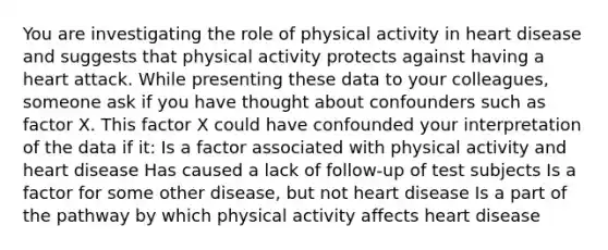 You are investigating the role of physical activity in heart disease and suggests that physical activity protects against having a heart attack. While presenting these data to your colleagues, someone ask if you have thought about confounders such as factor X. This factor X could have confounded your interpretation of the data if it: Is a factor associated with physical activity and heart disease Has caused a lack of follow-up of test subjects Is a factor for some other disease, but not heart disease Is a part of the pathway by which physical activity affects heart disease