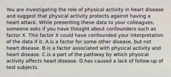 You are investigating the role of physical activity in heart disease and suggest that physical activity protects against having a heart attack. While presenting these data to your colleagues, someone asks if you have thought about confounders such as factor X. This factor X could have confounded your interpretation of the data if it: A.is a factor for some other disease, but not heart disease. B.is a factor associated with physical activity and heart disease. C.is a part of the pathway by which physical activity affects heart disease. D.has caused a lack of follow-up of test subjects.