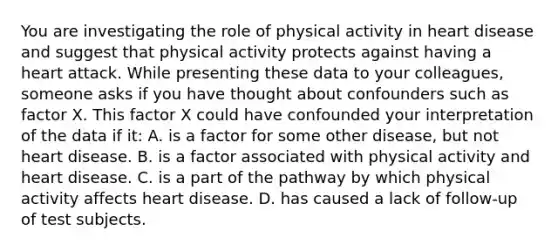 You are investigating the role of physical activity in heart disease and suggest that physical activity protects against having a heart attack. While presenting these data to your colleagues, someone asks if you have thought about confounders such as factor X. This factor X could have confounded your interpretation of the data if it: A. is a factor for some other disease, but not heart disease. B. is a factor associated with physical activity and heart disease. C. is a part of the pathway by which physical activity affects heart disease. D. has caused a lack of follow-up of test subjects.