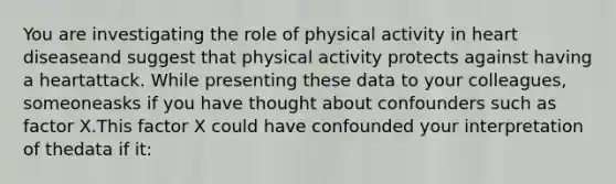 You are investigating the role of physical activity in heart diseaseand suggest that physical activity protects against having a heartattack. While presenting these data to your colleagues, someoneasks if you have thought about confounders such as factor X.This factor X could have confounded your interpretation of thedata if it: