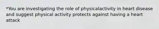 *You are investigating the role of physicalactivity in heart disease and suggest physical activity protects against having a heart attack