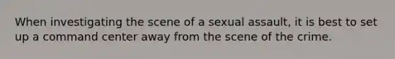 When investigating the scene of a sexual assault, it is best to set up a command center away from the scene of the crime.