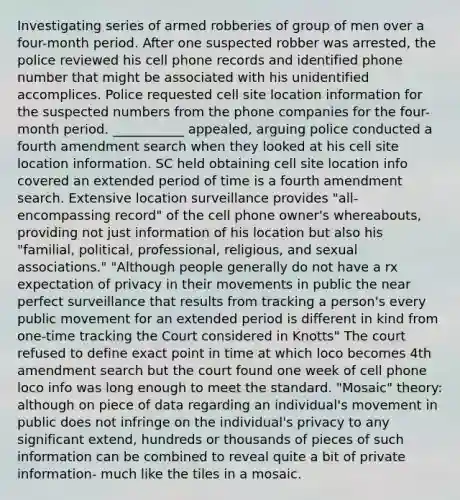 Investigating series of armed robberies of group of men over a four-month period. After one suspected robber was arrested, the police reviewed his cell phone records and identified phone number that might be associated with his unidentified accomplices. Police requested cell site location information for the suspected numbers from the phone companies for the four-month period. ___________ appealed, arguing police conducted a fourth amendment search when they looked at his cell site location information. SC held obtaining cell site location info covered an extended period of time is a fourth amendment search. Extensive location surveillance provides "all-encompassing record" of the cell phone owner's whereabouts, providing not just information of his location but also his "familial, political, professional, religious, and sexual associations." "Although people generally do not have a rx expectation of privacy in their movements in public the near perfect surveillance that results from tracking a person's every public movement for an extended period is different in kind from one-time tracking the Court considered in Knotts" The court refused to define exact point in time at which loco becomes 4th amendment search but the court found one week of cell phone loco info was long enough to meet the standard. "Mosaic" theory: although on piece of data regarding an individual's movement in public does not infringe on the individual's privacy to any significant extend, hundreds or thousands of pieces of such information can be combined to reveal quite a bit of private information- much like the tiles in a mosaic.