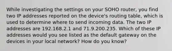 While investigating the settings on your SOHO router, you find two IP addresses reported on the device's routing table, which is used to determine where to send incoming data. The two IP addresses are 192.168.2.1 and 71.9.200.235. Which of these IP addresses would you see listed as the default gateway on the devices in your local network? How do you know?