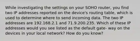 While investigating the settings on your SOHO router, you find two IP addresses reported on the device's routing table, which is used to determine where to send incoming data. The two IP addresses are 192.168.2.1 and 71.9.200.235. Which of these IP addresses would you see listed as the default gate- way on the devices in your local network? How do you know?