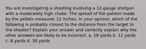 You are investigating a shooting involving a 12-gauge shotgun with a moderately high choke. The spread of the pattern made by the pellets measures 12 inches. In your opinion, which of the following is probably closest to the distance from the target to the shooter? Explain your answer and correctly explain why the other answers are likely to be incorrect. a. 18 yards b. 12 yards c. 6 yards d. 30 yards