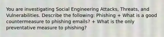 You are investigating Social Engineering Attacks, Threats, and Vulnerabilities. Describe the following: Phishing + What is a good countermeasure to phishing emails? + What is the only preventative measure to phishing?