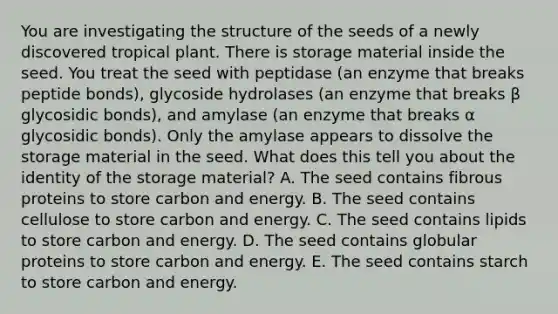 You are investigating the structure of the seeds of a newly discovered tropical plant. There is storage material inside the seed. You treat the seed with peptidase (an enzyme that breaks peptide bonds), glycoside hydrolases (an enzyme that breaks β glycosidic bonds), and amylase (an enzyme that breaks α glycosidic bonds). Only the amylase appears to dissolve the storage material in the seed. What does this tell you about the identity of the storage material? A. The seed contains fibrous proteins to store carbon and energy. B. The seed contains cellulose to store carbon and energy. C. The seed contains lipids to store carbon and energy. D. The seed contains globular proteins to store carbon and energy. E. The seed contains starch to store carbon and energy.