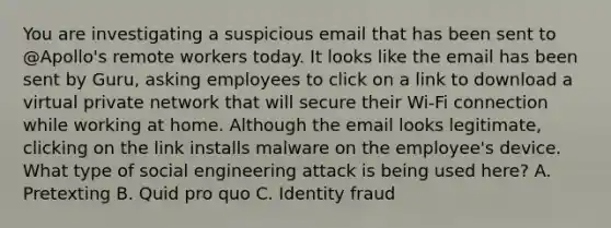 You are investigating a suspicious email that has been sent to @Apollo's remote workers today. It looks like the email has been sent by Guru, asking employees to click on a link to download a virtual private network that will secure their Wi-Fi connection while working at home. Although the email looks legitimate, clicking on the link installs malware on the employee's device. What type of social engineering attack is being used here? A. Pretexting B. Quid pro quo C. Identity fraud