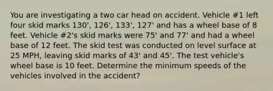 You are investigating a two car head on accident. Vehicle #1 left four skid marks 130', 126', 133', 127' and has a wheel base of 8 feet. Vehicle #2's skid marks were 75' and 77' and had a wheel base of 12 feet. The skid test was conducted on level surface at 25 MPH, leaving skid marks of 43' and 45'. The test vehicle's wheel base is 10 feet. Determine the minimum speeds of the vehicles involved in the accident?