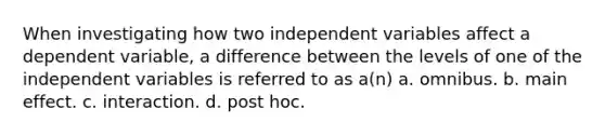 When investigating how two independent variables affect a dependent variable, a difference between the levels of one of the independent variables is referred to as a(n) a. omnibus. b. main effect. c. interaction. d. post hoc.