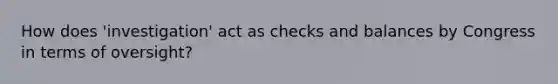 How does 'investigation' act as checks and balances by Congress in terms of oversight?