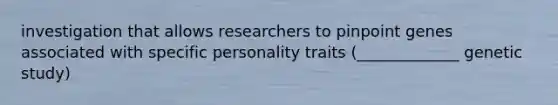 investigation that allows researchers to pinpoint genes associated with specific personality traits (_____________ genetic study)