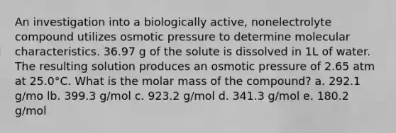 An investigation into a biologically active, nonelectrolyte compound utilizes osmotic pressure to determine molecular characteristics. 36.97 g of the solute is dissolved in 1L of water. The resulting solution produces an osmotic pressure of 2.65 atm at 25.0°C. What is the molar mass of the compound? a. 292.1 g/mo lb. 399.3 g/mol c. 923.2 g/mol d. 341.3 g/mol e. 180.2 g/mol