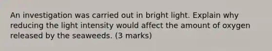 An investigation was carried out in bright light. Explain why reducing the light intensity would affect the amount of oxygen released by the seaweeds. (3 marks)