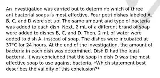 An investigation was carried out to determine which of three antibacterial soaps is most effective. Four petri dishes labeled A, B, C, and D were set up. The same amount and type of bacteria was added to each dish. Next, 2 mL of a different brand of soap were added to dishes B, C, and D. Then, 2 mL of water were added to dish A, instead of soap. The dishes were incubated at 37°C for 24 hours. At the end of the investigation, the amount of bacteria in each dish was determined. Dish D had the least bacteria. It was concluded that the soap in dish D was the most effective soap to use against bacteria. *Which statement best describes the validity of this conclusion?*