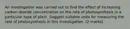 An investigation was carried out to find the effect of increasing carbon dioxide concentration on the rate of photosynthesis in a particular type of plant. Suggest suitable units for measuring the rate of photosynthesis in this investigation. (2 marks)