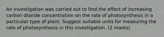 An investigation was carried out to find the effect of increasing carbon dioxide concentration on the rate of photosynthesis in a particular type of plant. Suggest suitable units for measuring the rate of photosynthesis in this investigation. (2 marks)