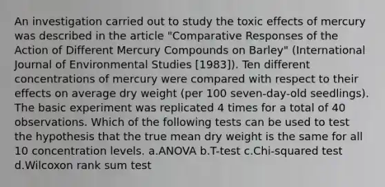 An investigation carried out to study the toxic effects of mercury was described in the article "Comparative Responses of the Action of Different Mercury Compounds on Barley" (International Journal of Environmental Studies [1983]). Ten different concentrations of mercury were compared with respect to their effects on average dry weight (per 100 seven-day-old seedlings). The basic experiment was replicated 4 times for a total of 40 observations. Which of the following tests can be used to test the hypothesis that the true mean dry weight is the same for all 10 concentration levels. a.ANOVA b.T-test c.Chi-squared test d.Wilcoxon rank sum test