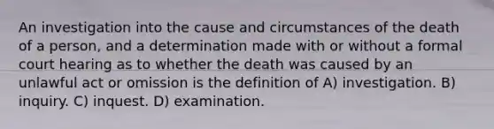 An investigation into the cause and circumstances of the death of a person, and a determination made with or without a formal court hearing as to whether the death was caused by an unlawful act or omission is the definition of A) investigation. B) inquiry. C) inquest. D) examination.