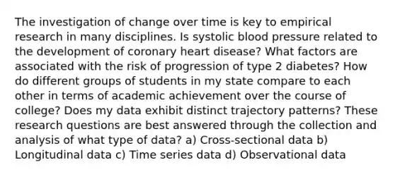 The investigation of change over time is key to empirical research in many disciplines. Is systolic blood pressure related to the development of coronary heart disease? What factors are associated with the risk of progression of type 2 diabetes? How do different groups of students in my state compare to each other in terms of academic achievement over the course of college? Does my data exhibit distinct trajectory patterns? These research questions are best answered through the collection and analysis of what type of data? a) Cross‐sectional data b) Longitudinal data c) Time series data d) Observational data