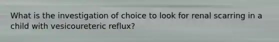 What is the investigation of choice to look for renal scarring in a child with vesicoureteric reflux?
