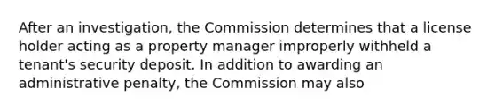 After an investigation, the Commission determines that a license holder acting as a property manager improperly withheld a tenant's security deposit. In addition to awarding an administrative penalty, the Commission may also