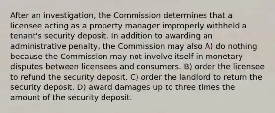 After an investigation, the Commission determines that a licensee acting as a property manager improperly withheld a tenant's security deposit. In addition to awarding an administrative penalty, the Commission may also A) do nothing because the Commission may not involve itself in monetary disputes between licensees and consumers. B) order the licensee to refund the security deposit. C) order the landlord to return the security deposit. D) award damages up to three times the amount of the security deposit.