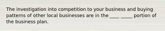 The investigation into competition to your business and buying patterns of other local businesses are in the ____ _____ portion of the business plan.