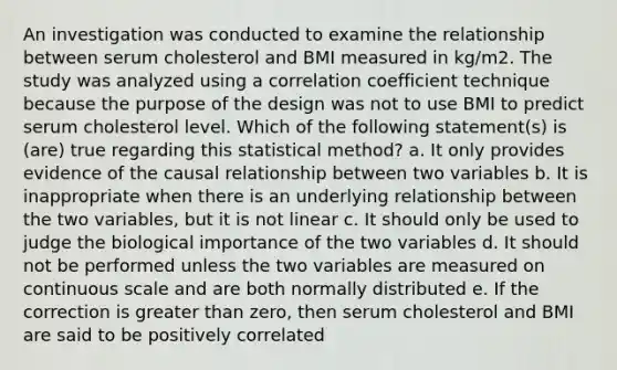 An investigation was conducted to examine the relationship between serum cholesterol and BMI measured in kg/m2. The study was analyzed using a correlation coefficient technique because the purpose of the design was not to use BMI to predict serum cholesterol level. Which of the following statement(s) is (are) true regarding this statistical method? a. It only provides evidence of the causal relationship between two variables b. It is inappropriate when there is an underlying relationship between the two variables, but it is not linear c. It should only be used to judge the biological importance of the two variables d. It should not be performed unless the two variables are measured on continuous scale and are both normally distributed e. If the correction is greater than zero, then serum cholesterol and BMI are said to be positively correlated