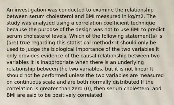 An investigation was conducted to examine the relationship between serum cholesterol and BMI measured in kg/m2. The study was analyzed using a correlation coefficient technique because the purpose of the design was not to use BMI to predict serum cholesterol levels. Which of the following statement(s) is (are) true regarding this statistical method? It should only be used to judge the biological importance of the two variables It only provides evidence of the causal relationship between two variables It is inappropriate when there is an underlying relationship between the two variables, but it is not linear It should not be performed unless the two variables are measured on continuous scale and are both normally distributed If the correlation is greater than zero (0), then serum cholesterol and BMI are said to be positively correlated