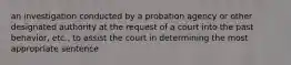 an investigation conducted by a probation agency or other designated authority at the request of a court into the past behavior, etc., to assist the court in determining the most appropriate sentence