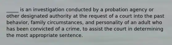 _____ is an investigation conducted by a probation agency or other designated authority at the request of a court into the past behavior, family circumstances, and personality of an adult who has been convicted of a crime, to assist the court in determining the most appropriate sentence.