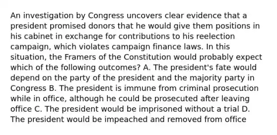 An investigation by Congress uncovers clear evidence that a president promised donors that he would give them positions in his cabinet in exchange for contributions to his reelection campaign, which violates campaign finance laws. In this situation, the Framers of the Constitution would probably expect which of the following outcomes? A. The president's fate would depend on the party of the president and the majority party in Congress B. The president is immune from criminal prosecution while in office, although he could be prosecuted after leaving office C. The president would be imprisoned without a trial D. The president would be impeached and removed from office