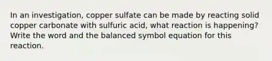 In an investigation, copper sulfate can be made by reacting solid copper carbonate with sulfuric acid, what reaction is happening? Write the word and the balanced symbol equation for this reaction.