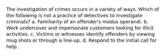 The investigation of crimes occurs in a variety of ways. Which of the following is not a practice of detectives to investigate criminals? a. Familiarity of an offender's modus operandi. b. Work undercover and impersonate customers looking for illicit activities. c. Victims or witnesses identify offenders by viewing mug shots or through a line-up. d. Respond to the initial call for help.