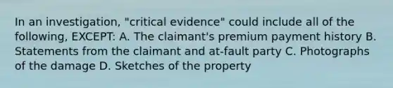 In an investigation, "critical evidence" could include all of the following, EXCEPT: A. The claimant's premium payment history B. Statements from the claimant and at-fault party C. Photographs of the damage D. Sketches of the property