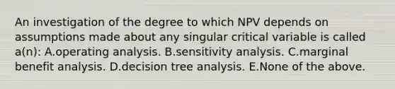 An investigation of the degree to which NPV depends on assumptions made about any singular critical variable is called a(n): A.operating analysis. B.<a href='https://www.questionai.com/knowledge/kNtHhT385o-sensitivity-analysis' class='anchor-knowledge'>sensitivity analysis</a>. C.marginal benefit analysis. D.decision tree analysis. E.None of the above.