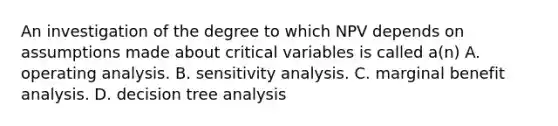 An investigation of the degree to which NPV depends on assumptions made about critical variables is called a(n) A. operating analysis. B. <a href='https://www.questionai.com/knowledge/kNtHhT385o-sensitivity-analysis' class='anchor-knowledge'>sensitivity analysis</a>. C. marginal benefit analysis. D. decision tree analysis