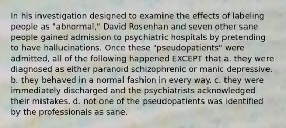 In his investigation designed to examine the effects of labeling people as "abnormal," David Rosenhan and seven other sane people gained admission to psychiatric hospitals by pretending to have hallucinations. Once these "pseudopatients" were admitted, all of the following happened EXCEPT that a. they were diagnosed as either paranoid schizophrenic or manic depressive. b. they behaved in a normal fashion in every way. c. they were immediately discharged and the psychiatrists acknowledged their mistakes. d. not one of the pseudopatients was identified by the professionals as sane.