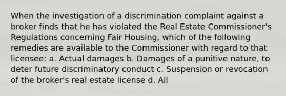 When the investigation of a discrimination complaint against a broker finds that he has violated the Real Estate Commissioner's Regulations concerning Fair Housing, which of the following remedies are available to the Commissioner with regard to that licensee: a. Actual damages b. Damages of a punitive nature, to deter future discriminatory conduct c. Suspension or revocation of the broker's real estate license d. All